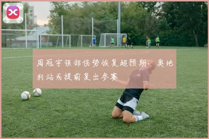 周冠宇颈部伤势恢复超预期，奥地利站或提前复出参赛