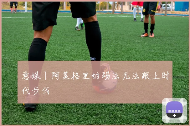 意媒丨阿莱格里的踢法无法跟上时代步伐