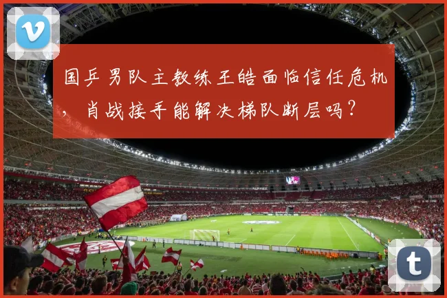 国乒男队主教练王皓面临信任危机,肖战接手能解决梯队断层吗?