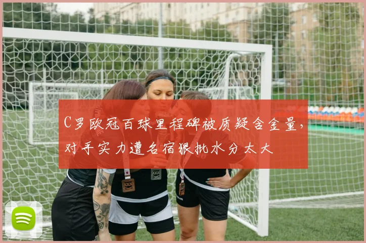 C罗欧冠百球里程碑被质疑含金量，对手实力遭名宿狠批水分太大