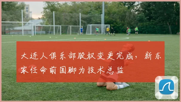 大连人俱乐部股权变更完成，新东家任命前国脚为技术总监