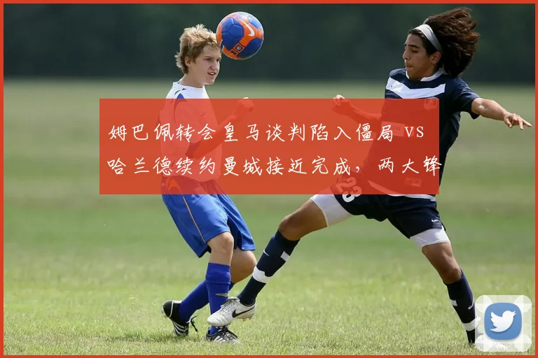 姆巴佩转会皇马谈判陷入僵局 vs 哈兰德续约曼城接近完成，两大锋线未来迥异