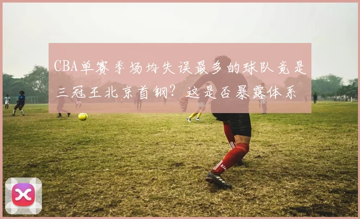 CBA单赛季场均失误最多的球队竟是三冠王北京首钢？这是否暴露体系缺陷？